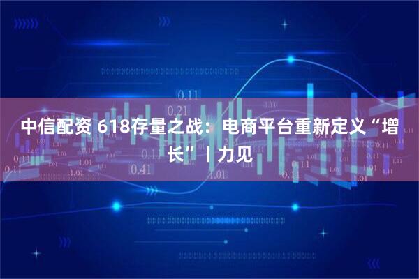 中信配资 618存量之战：电商平台重新定义“增长”丨力见