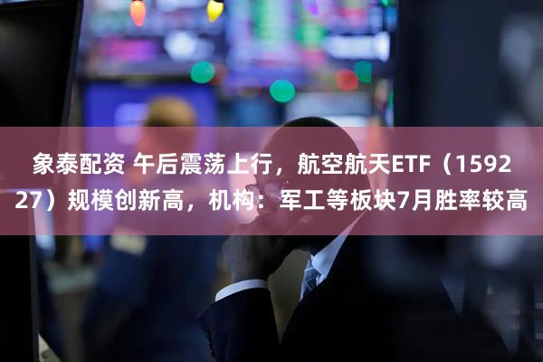 象泰配资 午后震荡上行，航空航天ETF（159227）规模创新高，机构：军工等板块7月胜率较高