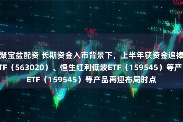 聚宝盆配资 长期资金入市背景下，上半年获资金追捧的红利低波动ETF（563020）、恒生红利低波ETF（159545）等产品再迎布局时点