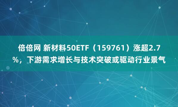 倍倍网 新材料50ETF（159761）涨超2.7%，下游需求增长与技术突破或驱动行业景气