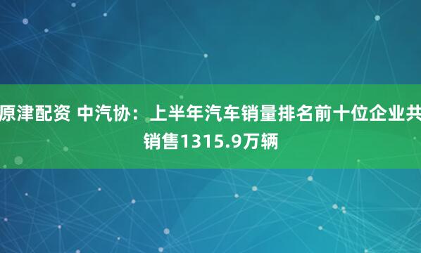 原津配资 中汽协：上半年汽车销量排名前十位企业共销售1315.9万辆