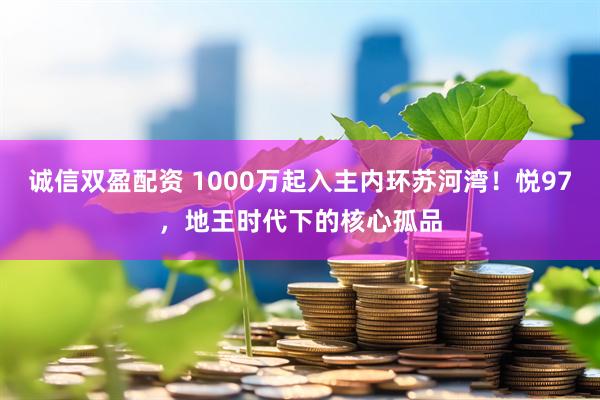 诚信双盈配资 1000万起入主内环苏河湾！悦97，地王时代下的核心孤品