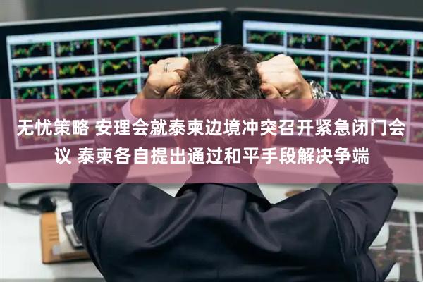无忧策略 安理会就泰柬边境冲突召开紧急闭门会议 泰柬各自提出通过和平手段解决争端