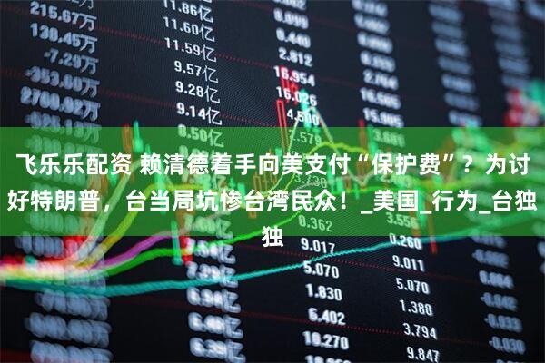 飞乐乐配资 赖清德着手向美支付“保护费”？为讨好特朗普，台当局坑惨台湾民众！_美国_行为_台独