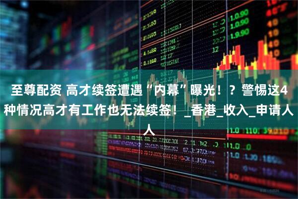 至尊配资 高才续签遭遇“内幕”曝光！？警惕这4种情况高才有工作也无法续签！_香港_收入_申请人