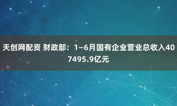 天创网配资 财政部：1—6月国有企业营业总收入407495.9亿元