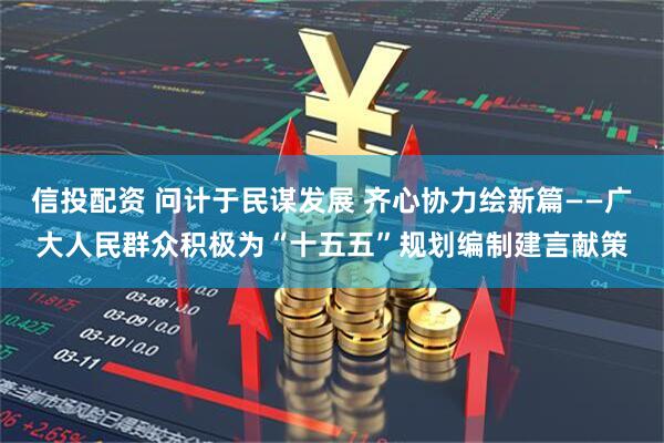 信投配资 问计于民谋发展 齐心协力绘新篇——广大人民群众积极为“十五五”规划编制建言献策