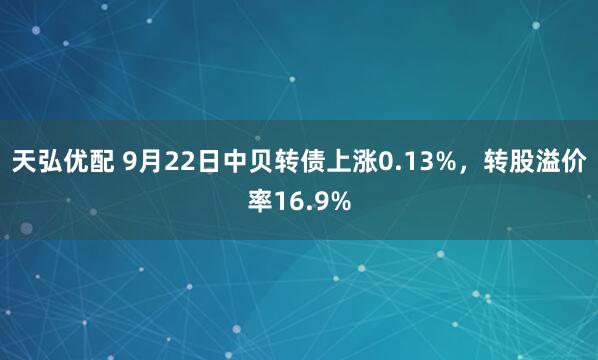 天弘优配 9月22日中贝转债上涨0.13%，转股溢价率16.9%