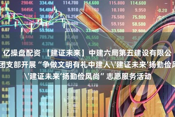 亿操盘配资 【建证未来】中建六局第五建设有限公司东北营销部联合团支部开展“争做文明有礼中建人'建证未来’扬勤俭风尚”志愿服务活动