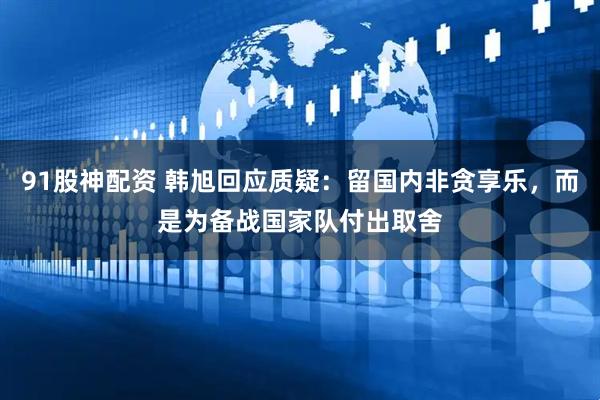91股神配资 韩旭回应质疑：留国内非贪享乐，而是为备战国家队付出取舍
