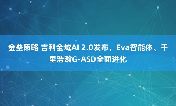金垒策略 吉利全域AI 2.0发布，Eva智能体、千里浩瀚G-ASD全面进化