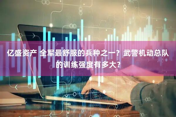 亿盛资产 全军最舒服的兵种之一？武警机动总队的训练强度有多大？