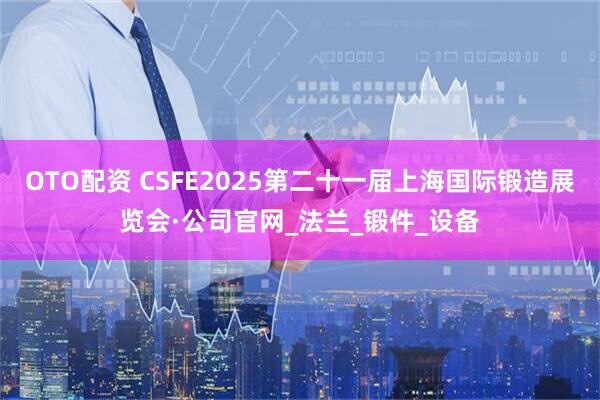 OTO配资 CSFE2025第二十一届上海国际锻造展览会·公司官网_法兰_锻件_设备
