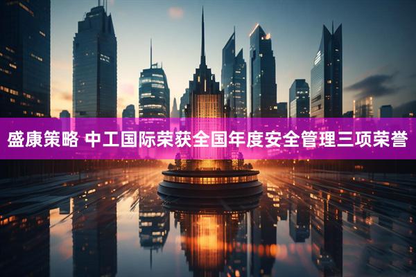 盛康策略 中工国际荣获全国年度安全管理三项荣誉