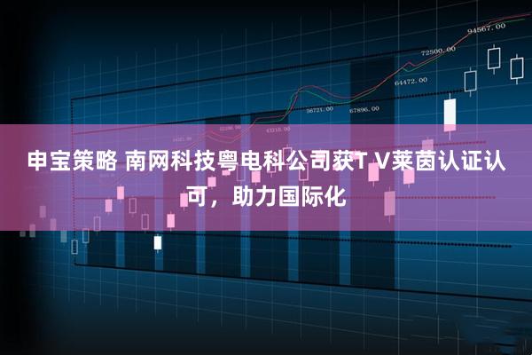 申宝策略 南网科技粤电科公司获T V莱茵认证认可，助力国际化