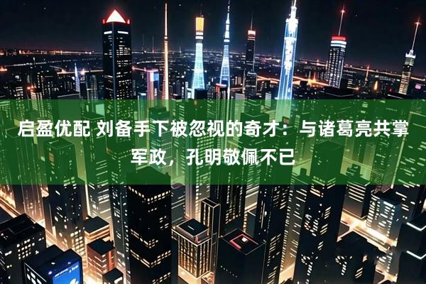 启盈优配 刘备手下被忽视的奇才：与诸葛亮共掌军政，孔明敬佩不已