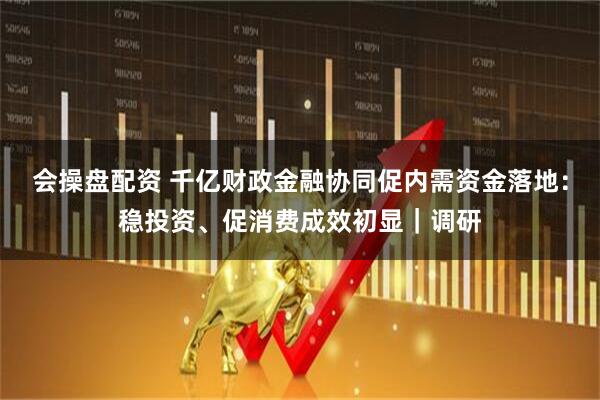 会操盘配资 千亿财政金融协同促内需资金落地：稳投资、促消费成效初显｜调研